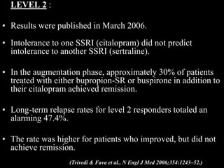 LEVEL 2 :
• Results were published in March 2006.
• Intolerance to one SSRI (citalopram) did not predict
intolerance to another SSRI (sertraline).
• In the augmentation phase, approximately 30% of patients
treated with either bupropion-SR or buspirone in addition to
their citalopram achieved remission.
• Long-term relapse rates for level 2 responders totaled an
alarming 47.4%.
• The rate was higher for patients who improved, but did not
achieve remission.
(Trivedi & Fava et al., N Engl J Med 2006;354:1243–52.)
 