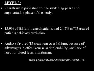 LEVEL 3:
• Results were published for the switching phase and
augmentation phase of the study.
• 15.9% of lithium-treated patients and 24.7% of T3 treated
patients achieved remission.
• Authors favored T3 treatment over lithium, because of
advantages in effectiveness and tolerability, and lack of
need for blood level monitoring.
(Fava & Rush et al., Am J Psychiatry 2006;163:1161–72.)
 