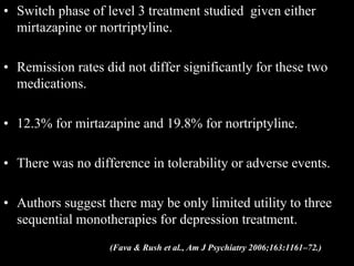 • Switch phase of level 3 treatment studied given either
mirtazapine or nortriptyline.
• Remission rates did not differ significantly for these two
medications.
• 12.3% for mirtazapine and 19.8% for nortriptyline.
• There was no difference in tolerability or adverse events.
• Authors suggest there may be only limited utility to three
sequential monotherapies for depression treatment.
(Fava & Rush et al., Am J Psychiatry 2006;163:1161–72.)
 