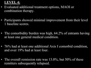 LEVEL 4:
• Evaluated additional treatment options, MAOI or
combination therapy.
• Participants showed minimal improvement from their level
1 baseline scores.
• The comorbidity burden was high, 64.2% of entrants having
at least one general medical condition.
• 76% had at least one additional Axis I comorbid condition,
and over 19% had at least four.
• The overall remission rate was 13.0%, but 50% of these
remitters subsequently relapsed.
 