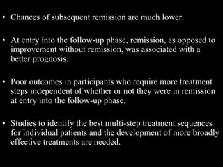• Chances of subsequent remission are much lower.
• At entry into the follow-up phase, remission, as opposed to
improvement without remission, was associated with a
better prognosis.
• Poor outcomes in participants who require more treatment
steps independent of whether or not they were in remission
at entry into the follow-up phase.
• Studies to identify the best multi-step treatment sequences
for individual patients and the development of more broadly
effective treatments are needed.
 