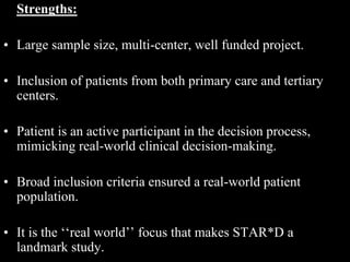 Strengths:
• Large sample size, multi-center, well funded project.
• Inclusion of patients from both primary care and tertiary
centers.
• Patient is an active participant in the decision process,
mimicking real-world clinical decision-making.
• Broad inclusion criteria ensured a real-world patient
population.
• It is the ‘‘real world’’ focus that makes STAR*D a
landmark study.
 