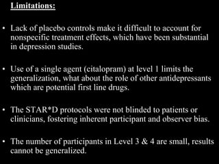 Limitations:
• Lack of placebo controls make it difficult to account for
nonspecific treatment effects, which have been substantial
in depression studies.
• Use of a single agent (citalopram) at level 1 limits the
generalization, what about the role of other antidepressants
which are potential first line drugs.
• The STAR*D protocols were not blinded to patients or
clinicians, fostering inherent participant and observer bias.
• The number of participants in Level 3 & 4 are small, results
cannot be generalized.
 