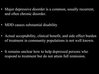 • Major depressive disorder is a common, usually recurrent,
and often chronic disorder.
• MDD causes substantial disability
• Actual acceptability, clinical benefit, and side effect burden
of treatment in community populations is not well known.
• It remains unclear how to help depressed persons who
respond to treatment but do not attain full remission.
 
