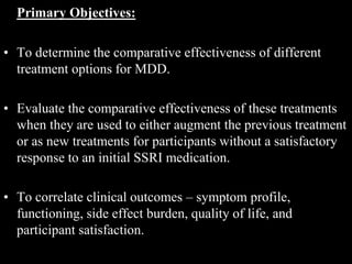Primary Objectives:
• To determine the comparative effectiveness of different
treatment options for MDD.
• Evaluate the comparative effectiveness of these treatments
when they are used to either augment the previous treatment
or as new treatments for participants without a satisfactory
response to an initial SSRI medication.
• To correlate clinical outcomes – symptom profile,
functioning, side effect burden, quality of life, and
participant satisfaction.
 