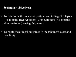 Secondary objectives:
• To determine the incidence, nature, and timing of relapses
(< 6 months after remission) or recurrences (> 6 months
after remission) during follow-up.
• To relate the clinical outcomes to the treatment costs and
feasibility.
 