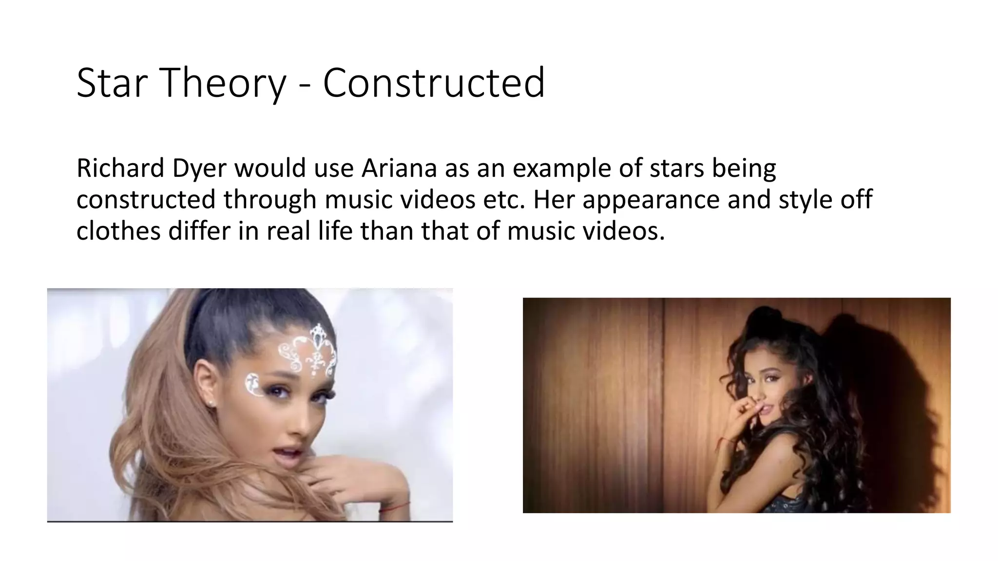 Star Theory - Constructed
Richard Dyer would use Ariana as an example of stars being
constructed through music videos etc. Her appearance and style off
clothes differ in real life than that of music videos.
 