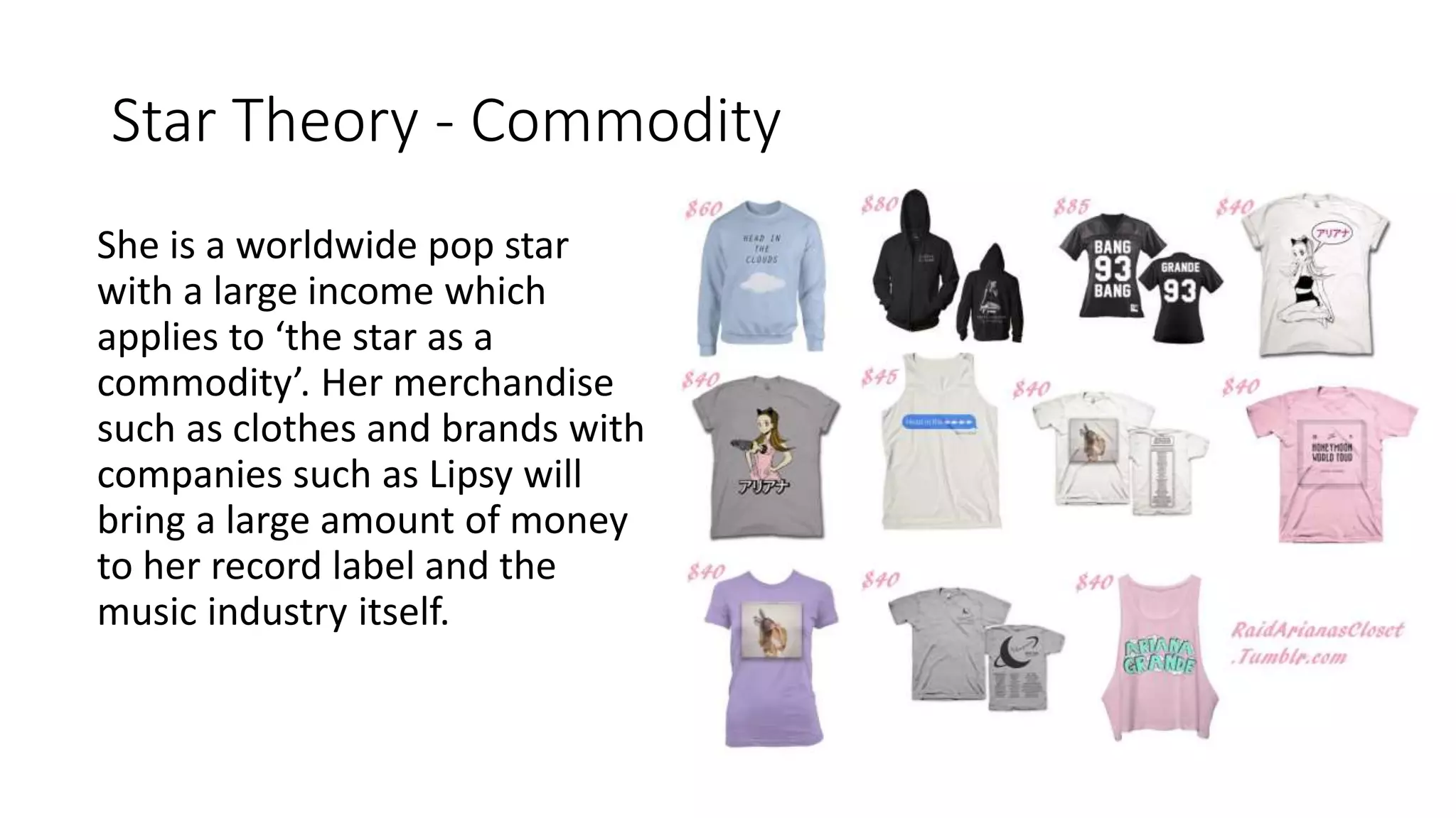 Star Theory - Commodity
She is a worldwide pop star
with a large income which
applies to ‘the star as a
commodity’. Her merchandise
such as clothes and brands with
companies such as Lipsy will
bring a large amount of money
to her record label and the
music industry itself.
 