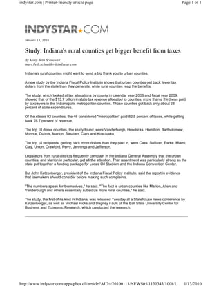 indystar.com | Printer-friendly article page                                                              Page 1 of 1




   January 13, 2010



   Study: Indiana's rural counties get bigger benefit from taxes
   By Mary Beth Schneider
   mary.beth.schneider@indystar.com

   Indiana's rural counties might want to send a big thank you to urban counties.

   A new study by the Indiana Fiscal Policy Institute shows that urban counties get back fewer tax
   dollars from the state than they generate, while rural counties reap the benefits.

   The study, which looked at tax allocations by county in calendar year 2008 and fiscal year 2009,
   showed that of the $13.7 billion in state tax revenue allocated to counties, more than a third was paid
   by taxpayers in the Indianapolis metropolitan counties. Those counties got back only about 28
   percent of state expenditures.

   Of the state's 92 counties, the 46 considered "metropolitan" paid 82.5 percent of taxes, while getting
   back 76.7 percent of revenue.

   The top 10 donor counties, the study found, were Vanderburgh, Hendricks, Hamilton, Bartholomew,
   Monroe, Dubois, Marion, Steuben, Clark and Kosciusko.

   The top 10 recipients, getting back more dollars than they paid in, were Cass, Sullivan, Parke, Miami,
   Clay, Union, Crawford, Perry, Jennings and Jefferson.

   Legislators from rural districts frequently complain in the Indiana General Assembly that the urban
   counties, and Marion in particular, get all the attention. That resentment was particularly strong as the
   state put together a funding package for Lucas Oil Stadium and the Indiana Convention Center.

   But John Ketzenberger, president of the Indiana Fiscal Policy Institute, said the report is evidence
   that lawmakers should consider before making such complaints.

   "The numbers speak for themselves," he said. "The fact is urban counties like Marion, Allen and
   Vanderburgh and others essentially subsidize more rural counties," he said.

   The study, the first of its kind in Indiana, was released Tuesday at a Statehouse news conference by
   Ketzenberger, as well as Michael Hicks and Dagney Faulk of the Ball State University Center for
   Business and Economic Research, which conducted the research.




http://www.indystar.com/apps/pbcs.dll/article?AID=/20100113/NEWS05/1130343/1008/L... 1/13/2010
 