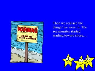 Then we realised the danger we were in. The sea monster started wading toward shore…  