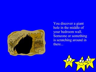 You discover a giant hole in the middle of your bedroom wall. Someone or something is scratching around in there... 