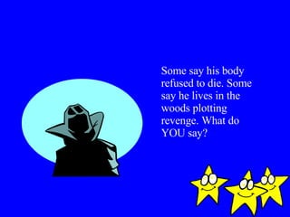 Some say his body refused to die. Some say he lives in the woods plotting revenge. What do YOU say? 
