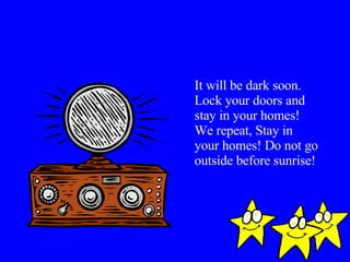 It will be dark soon. Lock your doors and stay in your homes! We repeat, Stay in your homes! Do not go outside before sunrise! 