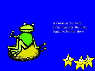 As soon as we were alone together, the frog began to tell his story. 
