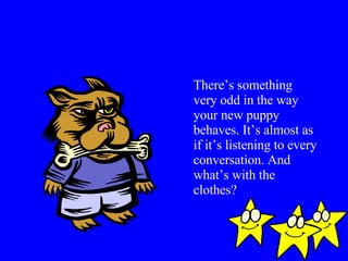 There’s something very odd in the way your new puppy behaves. It’s almost as if it’s listening to every conversation. And what’s with the clothes? 