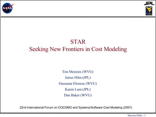 STAR Seeking New Frontiers in Cost Modeling Tim Menzies (WVU) Jairus Hihn (JPL) Oussama Elrawas   (WVU) Karen Lum (JPL) Dan Baker (WVU) 22nd International Forum on COCOMO and Systems/Software Cost Modeling (2007)  