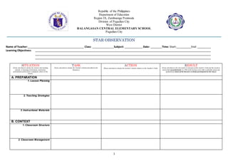 1
Republic of the Philippines
Department of Education
Region IX, Zamboanga Peninsula
Division of Pagadian City
West District
BALANGASAN CENTRAL ELEMENTARY SCHOOL
Pagadian City
STAR OBSERVATION
Name ofTeacher: Class: Subject: Date: Time: Start: End:
Learning Objectives:
SITUATION
(Focus and observe closely the context and teaching
episode, i.e learning environment, motivation,
presentation of the lesson, evaluation, others in the
lesson)
TASK
(Focus and observe closely the Teacher’s Actions described in the
Situation.)
ACTION
(Focus and observe closely the Learners’ Actions relative to the Teacher’s Task)
RESULT
(Focus and observe the end results or outcomes of the teacher’s Task and the Learners
Action both quantitatively (i.e. 85% of the learners were able to identify nouns) and
qualitatively (most of the learners actively participated in the class)
A. PREPARATION
1. Lesson Planning
2. Teaching Strategies
3. Instructional Materials
B. CONTEXT
1. Classroom Structure
2. Classroom Management
 