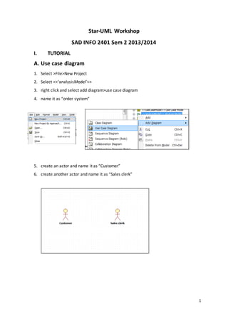 1
Star-UML Workshop
SAD INFO 2401 Sem 2 2013/2014
I. TUTORIAL
A. Use case diagram
1. Select >File>New Project
2. Select <<‘analysisModel’>>
3. right click and select add diagram>use case diagram
4. name it as “order system”
5. create an actor and name it as “Customer”
6. create another actor and name it as “Sales clerk”
 