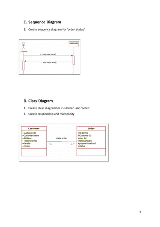 4
C. Sequence Diagram
1. Create sequence diagram for ‘order status’
D. Class Diagram
1. Create class diagramfor ‘customer’ and ‘order’
2. Create relationship and multiplicity
 