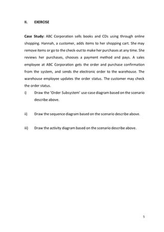 5
II. EXERCISE
Case Study: ABC Corporation sells books and CDs using through online
shopping. Hannah, a customer, adds items to her shopping cart. She may
remove items or go to the check-outto make her purchases at any time. She
reviews her purchases, chooses a payment method and pays. A sales
employee at ABC Corporation gets the order and purchase confirmation
from the system, and sends the electronic order to the warehouse. The
warehouse employee updates the order status. The customer may check
the order status.
i) Draw the ‘Order Subsystem’ use-case diagram based on the scenario
describe above.
ii) Draw the sequence diagram based on the scenario describe above.
iii) Draw the activity diagram based on the scenario describe above.
 