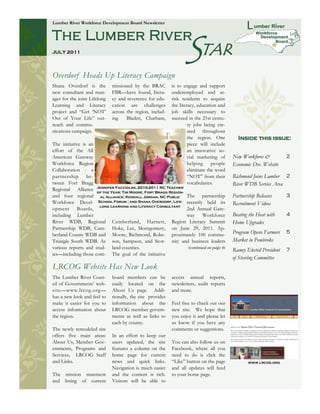 Lumber River Workforce Development Board Newsletter




                                                                  STAR
The Lumber River
JULY 2011




Overdorf Heads Up Literacy Campaign
Shana Overdorf is the         missioned by the BRAC         is to engage and support
new consultant and man-       FBR—have found, litera-       underemployed and at-
ager for the joint Lifelong   cy and reverence for edu-     risk residents to acquire
Learning and Literacy         cation are challenges         the literacy, education and
project and ―Get ‗NOT‘        across the region, includ-    job skills necessary to
Out of Your Life‖ out-        ing    Bladen, Chatham,       succeed in the 21st centu-
reach and commu-                                                     ry jobs being cre-
nications campaign.                                                  ated throughout
                                                                     the region. One        Inside this issue:
The initiative is an                                                 piece will include
effort of the All                                                    an innovative so-
American Gateway                                                     cial marketing of    New Workforce &           2
Workforce Region                                                     helping     people   Economic Dev. Website
Collaboration - a                                                    eliminate the word
partnership be-                                                      ―NOT‖ from their     Richmond Joins Lumber 2
tween Fort Bragg                                                     vocabularies.        River WDB Service Area
Regional Alliance Jennifer Facciolini, 2010-2011 NC Teacher
                     of the Year; Tim Moore, Fort Bragg Region-
and four regional al Alliance; Kendall Jordan, NC Public The partnership                  Partnership Releases      3
Workforce Devel- School Forum ; and Shana Overdorf, Life- recently held its               Recruitment Videos
                      long Learning and Literacy Consultant
opment Boards,                                                  2nd Annual Gate-
including Lumber                                                way Workforce             Beating the Heat with     4
River WDB, Regional Cumberland, Harnett, Region Literacy Summit                           Home Upgrades
Partnership WDB, Cum- Hoke, Lee, Montgomery, on June 29, 2011. Ap-
berland County WDB and Moore, Richmond, Robe- proximately 100 commu-                      Program Opens Farmers     5
Triangle South WDB. As son, Sampson, and Scot- nity and business leaders                  Market in Pembroke
various reports and stud- land counties.                         (continued on page 4)
                                                                                          Ramey Elected President   7
ies—including those com- The goal of the initiative
                                                                                          of Steering Committee
LRCOG Website Has New Look
The Lumber River Coun-        board members can be          access annual reports,
cil of Governments‘ web-      easily located on the         newsletters, audit reports
site—www.lrcog.org—           About Us page. Addi-          and more.
has a new look and feel to    tionally, the site provides
make it easier for you to     information about the         Feel free to check out our
access information about      LRCOG member govern-          new site. We hope that
the region.                   ments as well as links to     you enjoy it and please let
                              each by county.               us know if you have any
The newly remodeled site                                    comments or suggestions.
offers five main areas:       In an effort to keep our
About Us, Member Gov-         users updated, the site       You can also follow us on
ernments, Programs and        features a column on the      Facebook, where all you
Services, LRCOG Staff         home page for current         need to do is click the
and Links.                    news and quick links.         ―Like‖ button on the page            www.lrcog.org
                              Navigation is much easier     and all updates will feed
The mission statement         and the content is rich.      to your home page.
and listing of current        Visitors will be able to
 