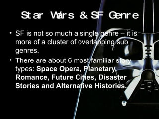 Star Wars & SF Genre SF is not so much a single genre – it is more of a cluster of overlapping sub genres. There are about 6 most familiar story types:  Space Opera, Planetary Romance, Future Cities, Disaster Stories and Alternative Histories. 