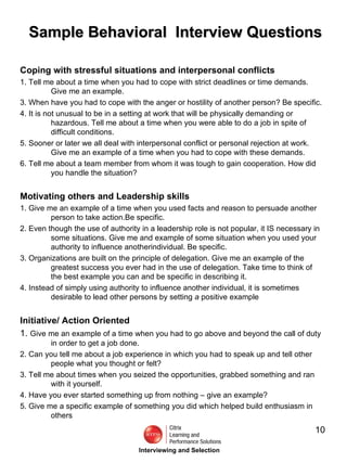 Sample Behavioral  Interview Questions Coping with stressful situations and interpersonal conflicts 1. Tell me about a time when you had to cope with strict deadlines or time demands. Give me an example. 3. When have you had to cope with the anger or hostility of another person? Be specific. 4. It is not unusual to be in a setting at work that will be physically demanding or hazardous. Tell me about a time when you were able to do a job in spite of difficult conditions. 5. Sooner or later we all deal with interpersonal conflict or personal rejection at work. Give me an example of a time when you had to cope with these demands. 6. Tell me about a team member from whom it was tough to gain cooperation. How did you handle the situation? Motivating others and Leadership skills 1. Give me an example of a time when you used facts and reason to persuade another person to take action.Be specific. 2. Even though the use of authority in a leadership role is not popular, it IS necessary in some situations. Give me and example of some situation when you used your authority to influence anotherindividual. Be specific. 3. Organizations are built on the principle of delegation. Give me an example of the greatest success you ever had in the use of delegation. Take time to think of the best example you can and be specific in describing it. 4. Instead of simply using authority to influence another individual, it is sometimes desirable to lead other persons by setting  a  positive example Initiative/ Action Oriented 1.  Give me an example of a time when you had to go above and beyond the call of duty in order to get a job done. 2. Can you tell me about a job experience in which you had to speak up and tell other people what you thought or felt? 3. Tell me about times when you seized the opportunities, grabbed something and ran with it yourself. 4. Have you ever started something up from nothing – give an example? 5. Give me a specific example of something you did which helped build enthusiasm in others Interviewing and Selection 