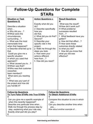 Interviewing and Selection Follow-Up Questions for Complete STARs Situation or Task Questions  􀂄  Describe a situation when… 􀂄  Why did you…? 􀂄  What were the circumstances surrounding…? 􀂄  What was the most memorable time when that happened? 􀂄  Describe what led up to that. Could you give me a specific situation in which you used that approach? 􀂄  What caused you to…? 􀂄  When was that? 􀂄  Who was that customer (coworker, team member)? What were you reacting to? 􀂄 What was your part of the project,and how did you handle it? Action Questions  􀂄   Exactly what did you do? 􀂄  Describe specifically how you did that. 􀂄  What did you do first? Second? 􀂄  Describe your specific role in the project. 􀂄  Walk me through the steps you took. 􀂄  How were your actions different here from…? 􀂄  How did you react? Result Questions 􀂄 What was the result? 􀂄  How did it work out? 􀂄  What problems/ successes resulted from…? 􀂄  What feedback have you gotten? 􀂄  How did that affect…? 􀂄  How were these outcomes directly related to what you did? 􀂄  How did you know that what you did was effective? Follow-Up Questions To Turn False STARs into True STARs 􀂄 Can you give me a specific example of when this recently happened? Describe one particular time when… Walk me through the process step by  step, explaining what your role was. Exactly what part did you play? 􀂄 Follow-Up Questions To Obtain Additional STARs 􀂄 Compare this situation to one in which  you… Can you describe another time when  you… How about another example of… 