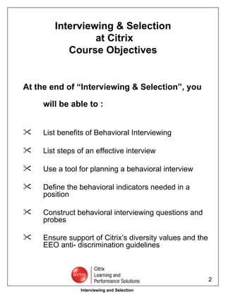 Interviewing & Selection  at Citrix Course Objectives At the end of “Interviewing & Selection”, you will be able to : List benefits of Behavioral Interviewing  List steps of an effective interview Use a tool for planning a behavioral interview  Define the behavioral indicators needed in a position  Construct behavioral interviewing questions and probes  Ensure support of Citrix’s diversity values and the EEO anti- discrimination guidelines   Interviewing and Selection 
