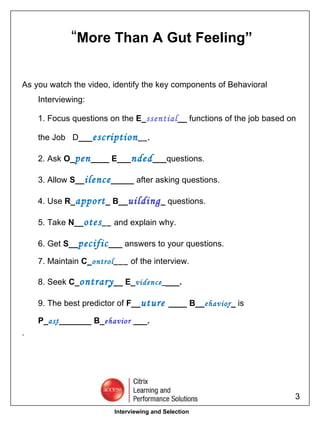 As you watch the video, identify the key components of Behavioral Interviewing: 1. Focus questions on the  E_ ssential __  functions of the job based on the Job  D ___ escription __. 2. Ask  O_ pen ____ E___ nded ___ questions. 3. Allow  S__ ilence _____  after asking questions. 4. Use  R_ apport _ B__ uilding _  questions. 5. Take  N__ otes __   and explain why. 6. Get  S__ pecific ___  answers to your questions. 7. Maintain  C_  ontrol ___   of the interview. 8. Seek  C_ ontrary  __ E_ vidence _ ___. 9. The best predictor of  F__ uture  ____ B__  ehavior  _  is P_ ast  _______ B_ ehavior  ___. . “ More Than A Gut Feeling” Interviewing and Selection 