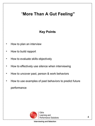 “ More Than A Gut Feeling” Key Points How to plan an interview How to build rapport How to evaluate skills objectively How to effectively use silence when interviewing How to uncover past, person & work behaviors How to use examples of past behaviors to predict future performance Interviewing and Selection 