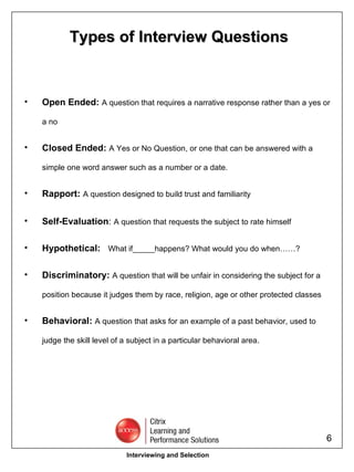 Open Ended:  A   question that requires a narrative response rather than a yes or a no Closed Ended:  A Yes or No Question, or one that can be answered with a simple one word answer such as a number or a date. Rapport:   A question designed to build trust and familiarity Self-Evaluation :  A question that requests the subject to rate himself   Hypothetical:  What if_____happens? What would you do when……? Discriminatory:  A question that will be unfair in considering the subject for a position because it judges them by race, religion, age or other protected classes Behavioral:  A question that asks for an example of a past behavior, used to judge the skill level of a subject in a particular behavioral area. Types of Interview Questions Interviewing and Selection 