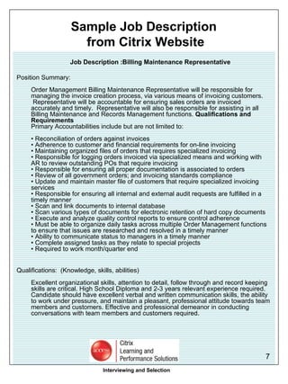 Job Description :Billing Maintenance Representative  Position Summary: Order Management Billing Maintenance Representative will be responsible for managing the invoice creation process, via various means of invoicing customers.  Representative will be accountable for ensuring sales orders are invoiced accurately and timely.  Representative will also be responsible for assisting in all Billing Maintenance and Records Management functions.  Qualifications and Requirements  Primary Accountabilities include but are not limited to: • Reconciliation of orders against invoices • Adherence to customer and financial requirements for on-line invoicing • Maintaining organized files of orders that requires specialized invoicing • Responsible for logging orders invoiced via specialized means and working with AR to review outstanding POs that require invoicing • Responsible for ensuring all proper documentation is associated to orders • Review of all government orders; and invoicing standards compliance • Update and maintain master file of customers that require specialized invoicing services • Responsible for ensuring all internal and external audit requests are fulfilled in a timely manner  • Scan and link documents to internal database • Scan various types of documents for electronic retention of hard copy documents • Execute and analyze quality control reports to ensure control adherence • Must be able to organize daily tasks across multiple Order Management functions to ensure that issues are researched and resolved in a timely manner • Ability to communicate status to managers in a timely manner • Complete assigned tasks as they relate to special projects  • Required to work month/quarter end Qualifications:  (Knowledge, skills, abilities) Excellent organizational skills, attention to detail, follow through and record keeping skills are critical. High School Diploma and 2-3 years relevant experience required. Candidate should have excellent verbal and written communication skills, the ability to work under pressure, and maintain a pleasant, professional attitude towards team members and customers. Effective and professional demeanor in conducting conversations with team members and customers required.  Interviewing and Selection Sample Job Description  from Citrix Website 
