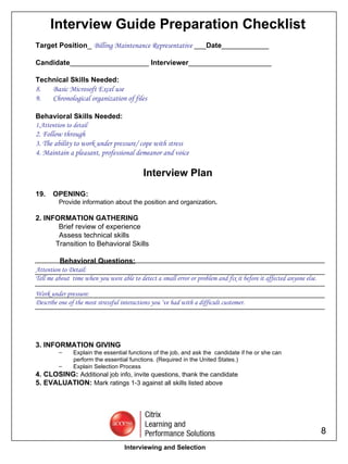 Interview Guide Preparation Checklist Target Position _  Billing Maintenance Representative  ___ Date ____________ Candidate ____________________  Interviewer _____________________ Technical Skills Needed: Basic Microsoft Excel use Chronological organization of files Behavioral Skills Needed: 1.Attention to detail 2. Follow through  3. The ability to work under pressure/ cope with stress 4. Maintain a pleasant, professional demeanor and voice Interview Plan OPENING: Provide information about the position and organization . 2. INFORMATION GATHERING Brief review of experience   Assess technical skills Transition to Behavioral Skills Behavioral Questions: Attention to Detail: Tell me about  time when you were able to detect a small error or problem and fix it before it affected anyone else.  Work under pressure: Describe one of the most stressful interactions you ‘ve had with a difficult customer. 3. INFORMATION GIVING Explain the essential functions of the job, and ask the  candidate if he or she can  perform the essential functions. (Required in the United States.) Explain Selection Process 4. CLOSING:  Additional job info, invite questions, thank the candidate 5. EVALUATION:  Mark ratings 1-3 against all skills listed above Interviewing and Selection 