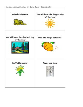 Sun, Moon and Stars Worksheet 5d   Game Cards – Seasons set 3



        Animals hibernate                 You will have the longest day
                                                   of the year




You will have the shortest day              Bees and wasps come out
          of the year




         Daffodils appear                         Trees are bare
 