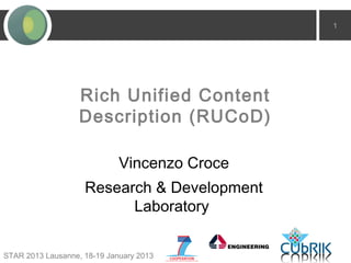 1




                   Rich Unified Content
                   Description (RUCoD)

                             Vincenzo Croce
                    Research & Development
                          Laboratory


STAR 2013 Lausanne, 18-19 January 2013
 