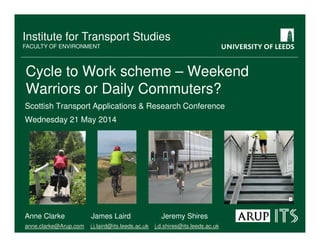 Institute for Transport Studies
FACULTY OF ENVIRONMENT
Cycle to Work scheme – Weekend
Warriors or Daily Commuters?
Scottish Transport Applications & Research Conference
Wednesday 21 May 2014
Anne Clarke James Laird Jeremy Shires
anne.clarke@Arup.com j.j.laird@its.leeds.ac.uk j.d.shires@its.leeds.ac.uk
 