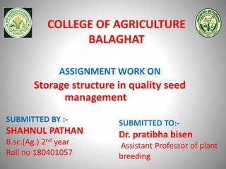 COLLEGE OF AGRICULTURE
BALAGHAT
SUBMITTED BY :-
SHAHNUL PATHAN
B.sc.(Ag.) 2nd year
Roll no 180401057
SUBMITTED TO:-
Dr. pratibha bisen
Assistant Professor of plant
breeding
ASSIGNMENT WORK ON
Storage structure in quality seed
management
 