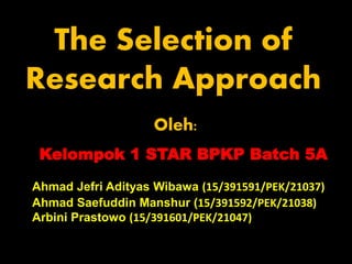 Ahmad Jefri Adityas Wibawa (15/391591/PEK/21037)
Ahmad Saefuddin Manshur (15/391592/PEK/21038)
Arbini Prastowo (15/391601/PEK/21047)
The Selection of
Research Approach
Kelompok 1 STAR BPKP Batch 5A
Oleh:
 