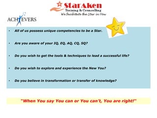 • All of us possess unique competencies to be a Star.
• Are you aware of your IQ, EQ, AQ, CQ, SQ?
• Do you wish to get the tools & techniques to lead a successful life?
• Do you wish to explore and experience the New You?
• Do you believe in transformation or transfer of knowledge?
“When You say You can or You can’t, You are right!“
 