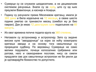 • Сумерци су се служили шездесетним, а не децималним
системом рачунања. Знали су за нулу, што су од њих
преузели Вавилонци, а касније и Асирци.
• Годину су рачунали према Месечевом кретању, имала је
360 дана и била издељена на 12 месеци, а сваке шесте
године уметао се тринаести месец (симбол му је био
гавран). Дан је имао 12 двоструких сати подељених на 60
минута.
• Из овог времена потиче подела круга на 360 степени.
• Неговали су астрономију и астрологију. Зато су зидане
високе куле “звездарнице” са којих се ноћу осматрало
кретање звезда и на основу тога свештеници су
прорицали судбину. По веровању Сумераца не само
велики подухвати, почеци колосалних грађевина или
ратова, него и свакодневни послови, нису се смели
предузети све док свештеници астролози не би рекли да
је одговарајуће божанство то допустило.
 