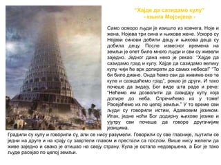 “Хајде да сазидамо кулу”
- књига Мојсијева -
Само осморо људи је изишло из ковчега, Ноје и
жена, Нојева три сина и њихове жене. Ускоро су
Нојеви синови добили децу и њихова деца су
добила децу. После извесног времена на
земљи је опет било много људи и сви су живели
заједно. Једног дана неко је рекао: “Хајде да
сазидамо град и кулу. Хајде да сазидамо велику
кулу чији ће врх допирати до самих небеса!” “То
би било дивно. Онда ћемо сви да живимо око те
куле и сазидаћемо град”, рекао је други. И тако
почеше да зидају. Бог виде шта раде и рече:
“Нећемо им дозволити да сазидају кулу која
допире до неба. Спречићемо их у томе!
Расејаћемо их по целој земљи.” У то време сви
људи су говорили истим, Адамовим језиком.
Ипак, једне ноћи Бог додирну њихове језике и
ујутру сви почеше да говоре другачијим
језицима.
Градили су кулу и говорили су, али се нису разумели. Говорили су све гласније, љутили се
једни на друге и на крају су завртели главом и престали са послом. Више нису желели да
живе заједно и свако је отишао на своју страну. Кула је остала недовршена, а Бог је тако
људе расејао по целој земљи.
 
