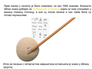 Прво писмо у почетку је било сликовно, са око 1500 знакова. Клинасти
облик знака добијао се тробридним штапићем којим се знак утискивао у
мекану глинену плочицу, а оне су потом печене и као такве биле су
готово неуништиве.
Игла за писање с четвртастим завршетком остављала је знаке у облику
троугла.
 