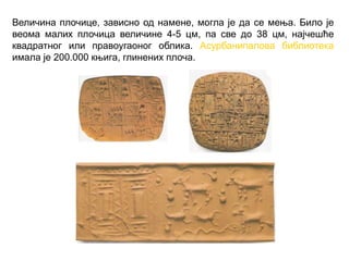 Величина плочице, зависно од намене, могла је да се мења. Било је
веома малих плочица величине 4-5 цм, па све до 38 цм, најчешће
квадратног или правоугаоног облика. Асурбанипалова библиотека
имала је 200.000 књига, глинених плоча.
 