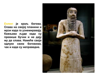 Енлил је краљ богова.
Спава на својој планини и
мрзи када га узнемиравају.
Кажњава људе када су
превише бучни и не дају
му да спава. Намеће своје
одлуке свим боговима,
чак и када су неправедне.
 