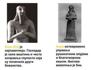 Енки (Еа) је
најпаметнији. Господар
је свих вештина и често
исправља глупости која
су починила друга
божанства.
Адад истовремено
управља
рушилачким олујама
и благотворном
кишом. Његова
животиња је бик.
 
