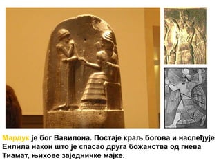 Мардук је бог Вавилона. Постаје краљ богова и наслеђује
Енлила након што је спасао друга божанства од гнева
Тиамат, њихове заједничке мајке.
 