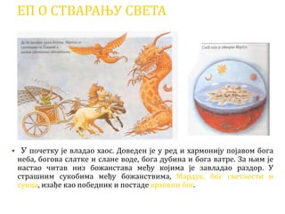 ЕП О СТВАРАЊУ СВЕТА
 У почетку је владао хаос. Доведен је у ред и хармонију појавом бога
неба, богова слатке и слане воде, бога дубина и бога ватре. За њим је
настао читав низ божанстава међу којима је завладао раздор. У
страшним сукобима међу божанствима, Мардук, бог светлости и
сунца, изађе као победник и постаде врховни бог.
 