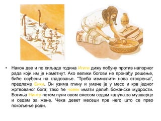 • Након две и по хиљаде година Игиги дижу побуну против напорног
рада који им је наметнут. Ако велики богови не пронађу решење,
биће осуђени на гладовање. “Треба измислити нова створења”,
предлаже Енки. Он узима глину и умаче је у месо и крв једног
жртвованог бога; тако ће човек имати делић божанске мудрости.
Богиња Нинту потом пуни овом смесом седам калупа за мушкарце
и седам за жене. Чека девет месеци пре него што се прво
покољење роди.
 