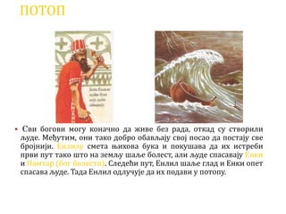 ПОТОП
 Сви богови могу коначно да живе без рада, откад су створили
људе. Међутим, они тако добро обављају свој посао да постају све
бројнији. Енлилу смета њихова бука и покушава да их истреби
први пут тако што на земљу шаље болест, али људе спасавају Енки
и Намтар (бог болести). Следећи пут, Енлил шаље глад и Енки опет
спасава људе. Тада Енлил одлучује да их подави у потопу.
 